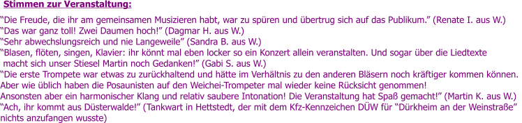 Die Freude, die ihr am gemeinsamen Musizieren habt, war zu spren und bertrug sich auf das Publikum. (Renate I. aus W.) Das war ganz toll! Zwei Daumen hoch! (Dagmar H. aus W.) Sehr abwechslungsreich und nie Langeweile (Sandra B. aus W.)   Blasen, flten, singen, Klavier: ihr knnt mal eben locker so ein Konzert allein veranstalten. Und sogar ber die Liedtexte  macht sich unser Stiesel Martin noch Gedanken! (Gabi S. aus W.) Die erste Trompete war etwas zu zurckhaltend und htte im Verhltnis zu den anderen Blsern noch krftiger kommen knnen.  Aber wie blich haben die Posaunisten auf den Weichei-Trompeter mal wieder keine Rcksicht genommen! Ansonsten aber ein harmonischer Klang und relativ saubere Intonation! Die Veranstaltung hat Spa gemacht! (Martin K. aus W.) Ach, ihr kommt aus Dsterwalde! (Tankwart in Hettstedt, der mit dem Kfz-Kennzeichen DW fr Drkheim an der Weinstrae nichts anzufangen wusste) Stimmen zur Veranstaltung: